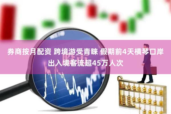 券商按月配资 跨境游受青睐 假期前4天横琴口岸出入境客流超45万人次
